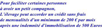 Pour faciliter certaines personnes  à avoir un petit compagnon, L’élevage peut accorder un crédit sans frais de mensualités d’un minimum de 200 € par mois après une indemnité d’immobilisation de 500 Euros